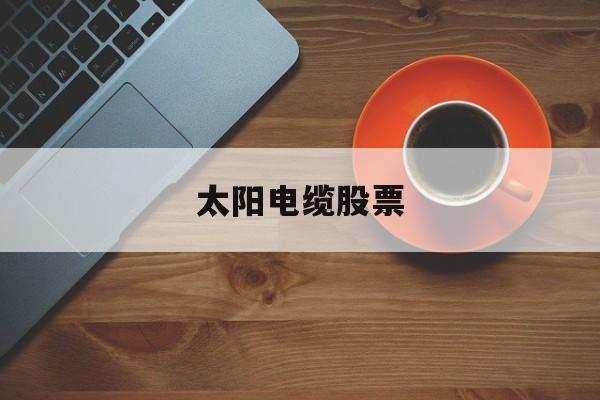 太阳电缆股票(太阳电缆股票代码) 太阳电缆股票(太阳电缆股票代码)